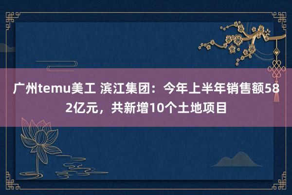 广州temu美工 滨江集团：今年上半年销售额582亿元，共新增10个土地项目