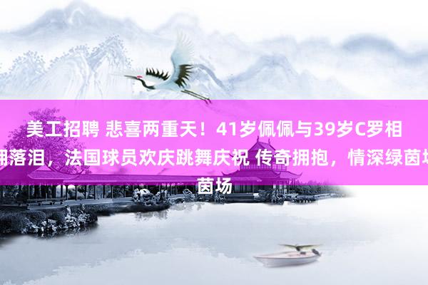 美工招聘 悲喜两重天！41岁佩佩与39岁C罗相拥落泪，法国球员欢庆跳舞庆祝 传奇拥抱，情深绿茵场