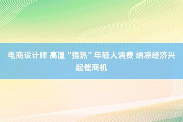 电商设计师 高温“捂热”年轻人消费 纳凉经济兴起催商机