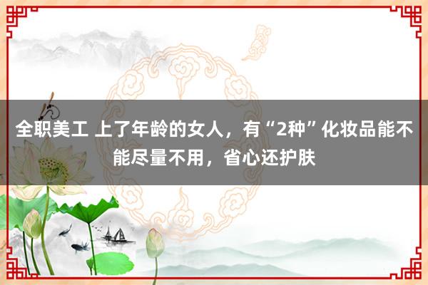 全职美工 上了年龄的女人，有“2种”化妆品能不能尽量不用，省心还护肤