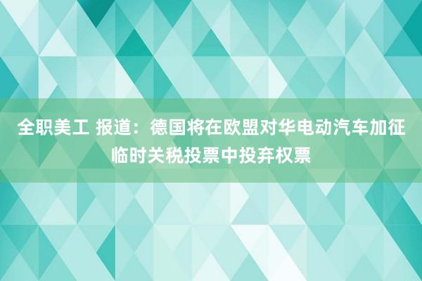 全职美工 报道：德国将在欧盟对华电动汽车加征临时关税投票中投弃权票