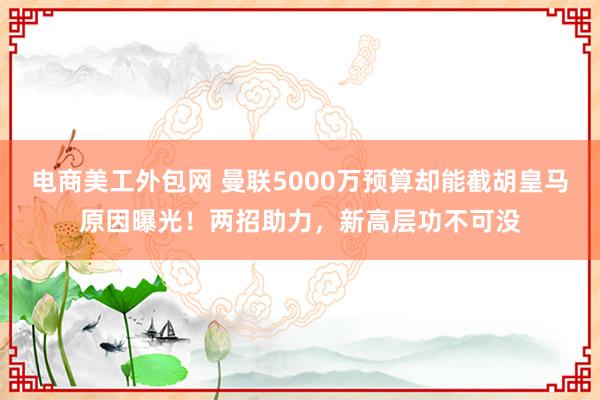 电商美工外包网 曼联5000万预算却能截胡皇马原因曝光！两招助力，新高层功不可没