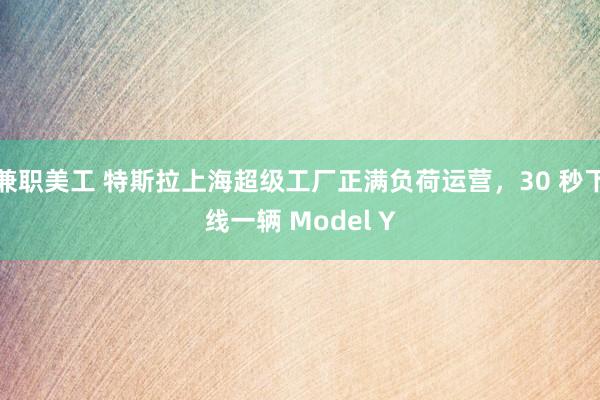 兼职美工 特斯拉上海超级工厂正满负荷运营，30 秒下线一辆 Model Y