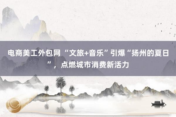 电商美工外包网 “文旅+音乐”引爆“扬州的夏日”，点燃城市消费新活力