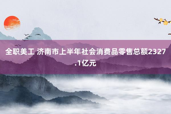 全职美工 济南市上半年社会消费品零售总额2327.1亿元