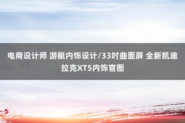 电商设计师 游艇内饰设计/33吋曲面屏 全新凯迪拉克XT5内饰官图