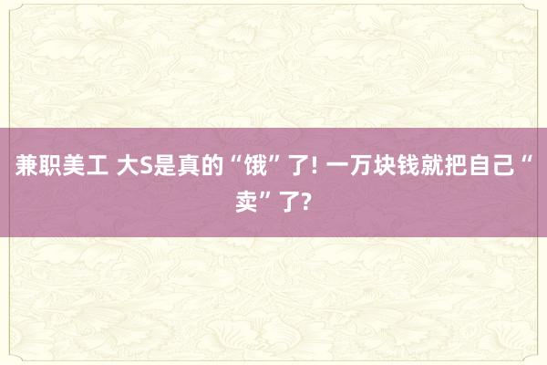 兼职美工 大S是真的“饿”了! 一万块钱就把自己“卖”了?