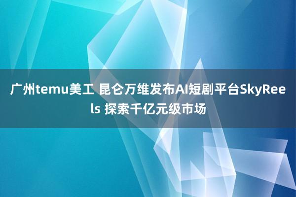 广州temu美工 昆仑万维发布AI短剧平台SkyReels 探索千亿元级市场