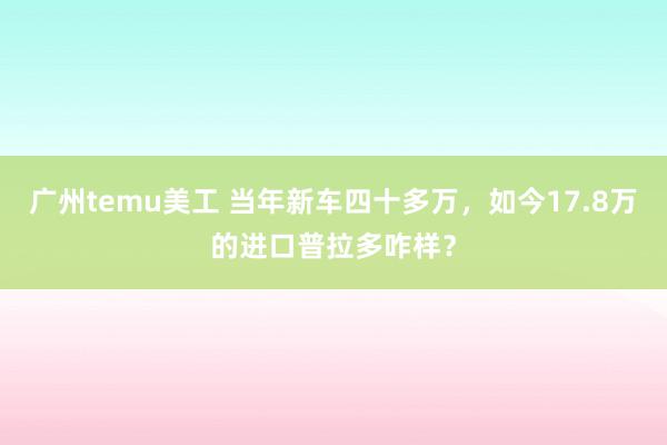 广州temu美工 当年新车四十多万，如今17.8万的进口普拉多咋样？