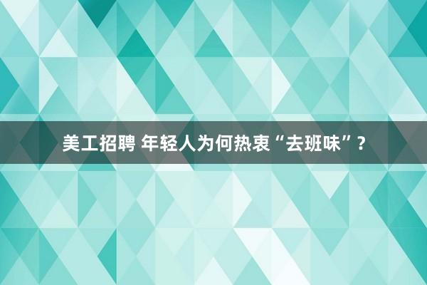 美工招聘 年轻人为何热衷“去班味”？